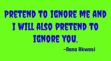 Pretend to ignore me and i will also pretend to ignore you.