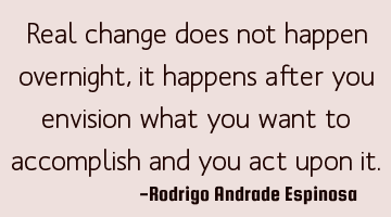 Real change does not happen overnight, it happens after you envision what you want to accomplish
