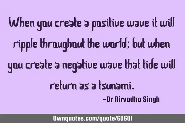 When you create a positive wave it will ripple throughout the world; but when you create a negative
