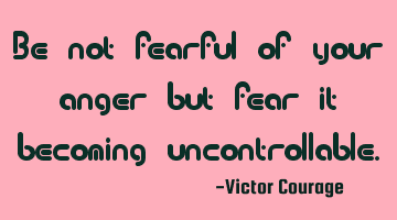 Be not fearful of your anger but fear it becoming