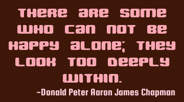 There are some who can not be happy alone; they look too deeply within.