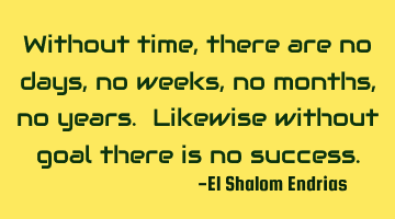 Without time, there are no days, no weeks, no months, no years. Likewise without goal there is no