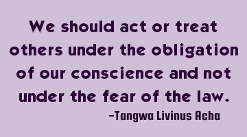We should act or treat others under the obligation of our conscience and not under the fear of the