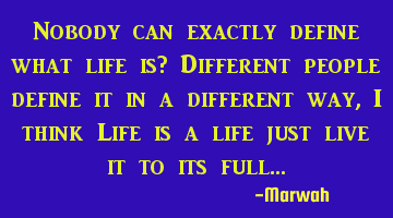 Nobody can exactly define what life is? Different people define it in a different way, I think Life