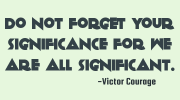 Do not forget your significance for we are all significant.