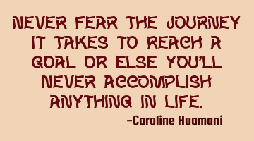 Never fear the journey it takes to reach a goal or else you