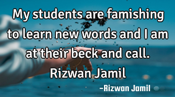 My students are famishing to learn new words and I am at their beck and call. Rizwan Jamil