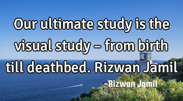 Our ultimate study is the visual study – from birth till deathbed. Rizwan Jamil