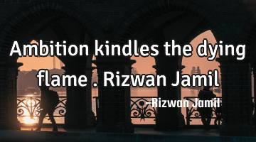 Ambition kindles the dying flame . Rizwan Jamil