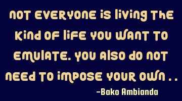 Not everyone is living the kind of life you want to emulate. You also do not need to impose your