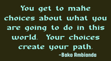 You get to make choices about what you are going to do in this world. Your choices create your path.