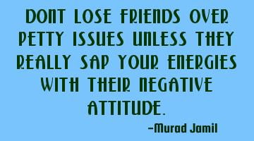 Dont lose friends over petty issues unless they really sap your energies with their negative