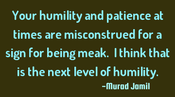 Your humility and patience at times are misconstrued for a sign for being meak. I think that is the