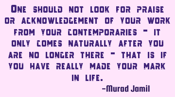 One should not look for praise or acknowledgement of your work from your contemporaries - it only