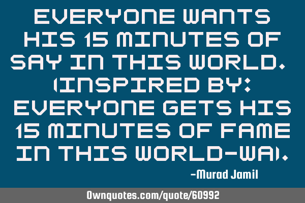 Everyone wants his 15 minutes of say in this world. (Inspired by: Everyone gets his 15 minutes of