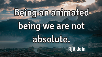 Being an animated being we are not absolute.