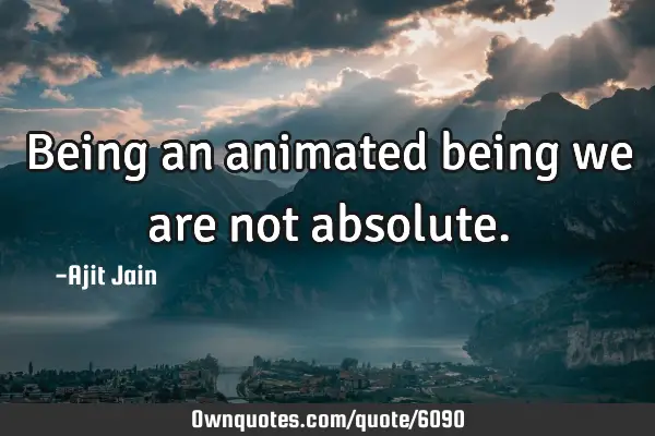 Being an animated being we are not