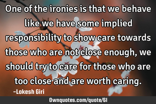 One of the ironies is that we behave like we have some implied responsibility to show care towards