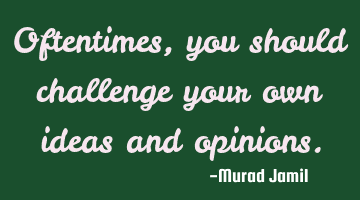 Oftentimes, you should challenge your own ideas and opinions.