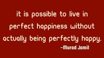 It is possible to live in perfect happiness without actually being perfectly happy.