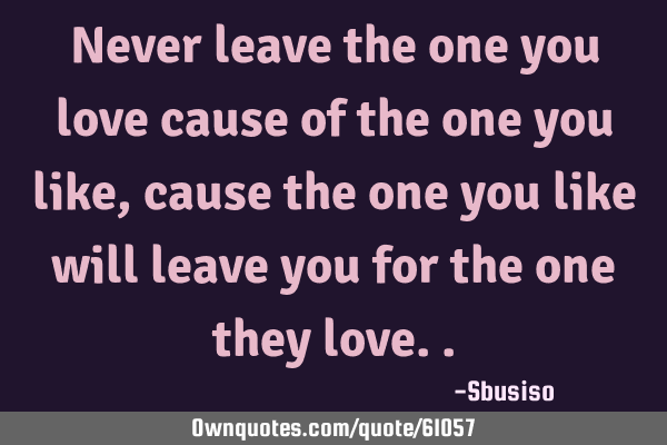 Never leave the one you love cause of the one you like,cause the one you like will leave you for