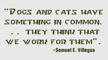 "Dogs and cats have something in common. .. they think that we work for them".