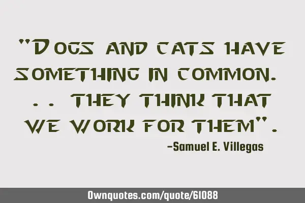 "Dogs and cats have something in common. .. they think that we work for them"