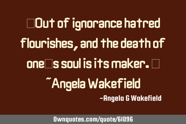 “Out of ignorance hatred flourishes, and the death of one’s soul is its maker.” ~Angela W