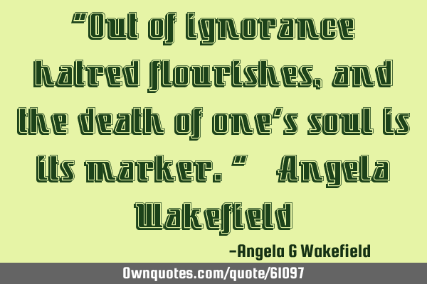 “Out of ignorance hatred flourishes, and the death of one’s soul is its marker.” ~ Angela W