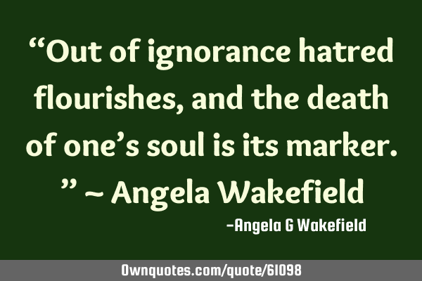 “Out of ignorance hatred flourishes, and the death of one’s soul is its marker.” ~ Angela W