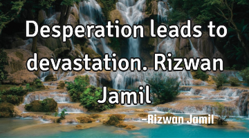 Desperation leads to devastation. Rizwan Jamil