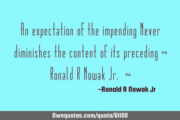 An expectation of the impending Never diminishes the content of its preceding ~ Ronald R Nowak Jr. ~