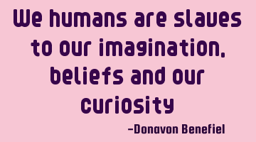 We humans are slaves to our imagination, beliefs and our curiosity