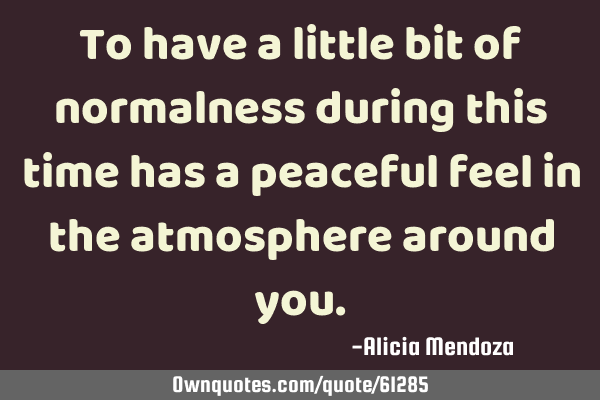 To have a little bit of normalness during this time has a peaceful feel in the atmosphere around