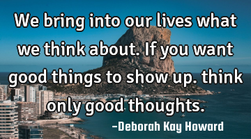 We bring into our lives what we think about. If you want good things to show up. think only good