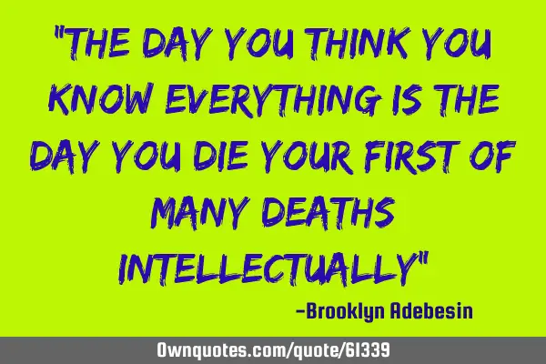 The day you think you know everything is the day you die your first of many deaths