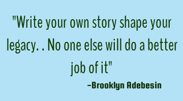 "Write your own story shape your legacy..no one else will do a better job of it" 