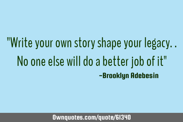"Write your own story shape your legacy..no one else will do a better job of it" 