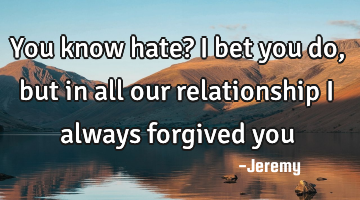 You know hate? i bet you do, but in all our relationship i always forgived you