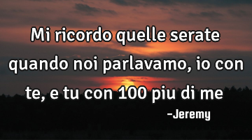 Mi ricordo quelle serate quando noi parlavamo,io con te, e tu con 100 piu di me