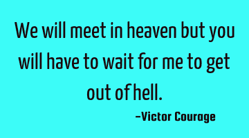 We will meet in heaven but you will have to wait for me to get out of hell.