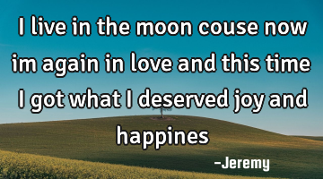 I live in the moon couse now im again in love and this time i got what i deserved joy and happines
