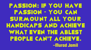 Passion: If you have passion - you can surmount all your handicaps and achieve what even the ablest