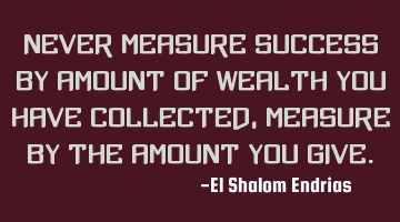 Never measure success by amount of wealth you have collected, Measure by the amount you give.