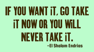 If you want it, go take it now or you will never take it.