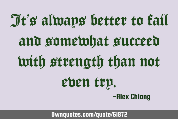 It’s always better to fail and somewhat succeed with strength than not even
