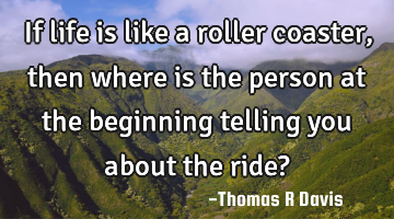 If life is like a roller coaster, then where is the person at the beginning telling you about the