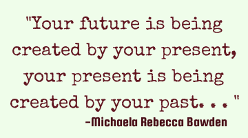 "Your future is being created by your present, your present is being created by your past..."