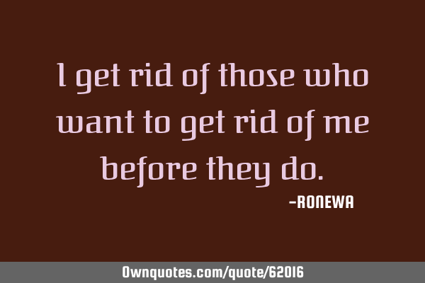 I get rid of those who want to get rid of me before they