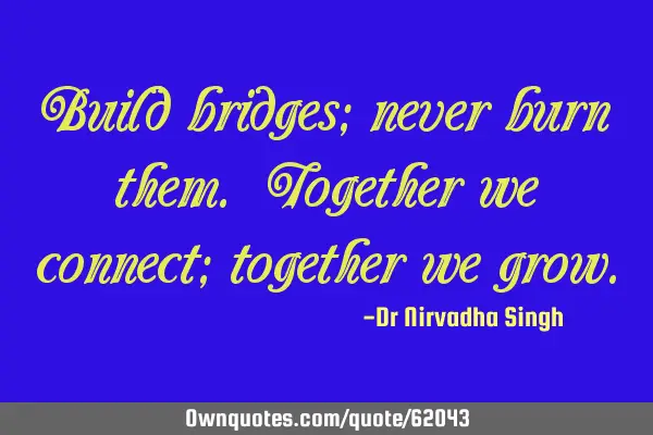 Build bridges; never burn them. Together we connect; together we